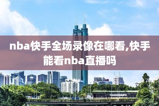 nba快手全场录像在哪看,快手能看nba直播吗