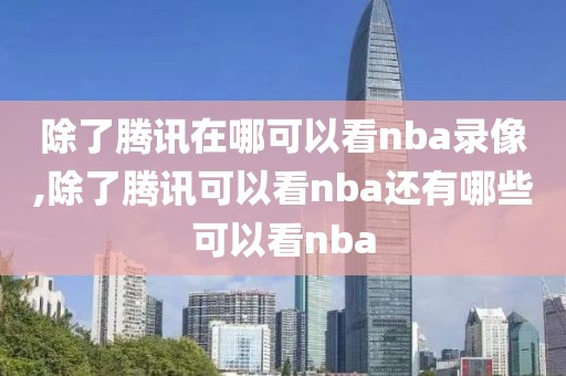 除了腾讯在哪可以看nba录像,除了腾讯可以看nba还有哪些可以看nba
