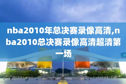 nba2010年总决赛录像高清,nba2010总决赛录像高清超清第一场