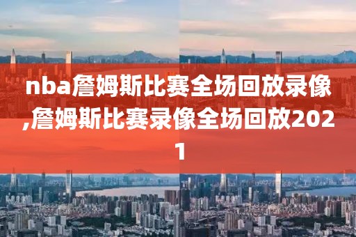nba詹姆斯比赛全场回放录像,詹姆斯比赛录像全场回放2021
