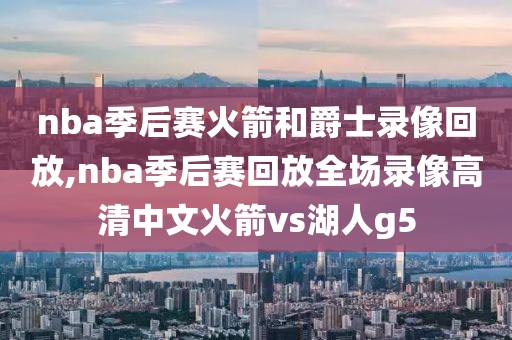 nba季后赛火箭和爵士录像回放,nba季后赛回放全场录像高清中文火箭vs湖人g5