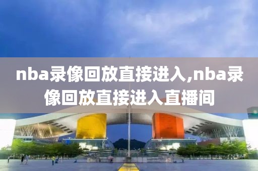 nba录像回放直接进入,nba录像回放直接进入直播间