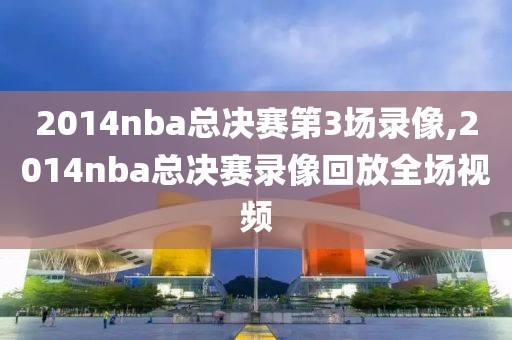 2014nba总决赛第3场录像,2014nba总决赛录像回放全场视频