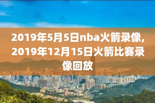 2019年5月5日nba火箭录像,2019年12月15日火箭比赛录像回放