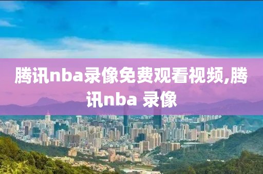 腾讯nba录像免费观看视频,腾讯nba 录像