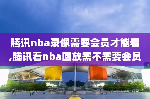腾讯nba录像需要会员才能看,腾讯看nba回放需不需要会员