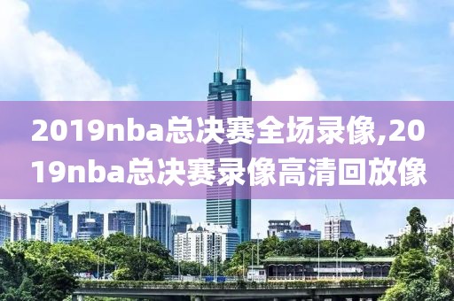 2019nba总决赛全场录像,2019nba总决赛录像高清回放像