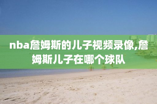 nba詹姆斯的儿子视频录像,詹姆斯儿子在哪个球队