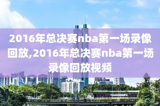 2016年总决赛nba第一场录像回放,2016年总决赛nba第一场录像回放视频