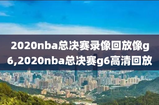 2020nba总决赛录像回放像g6,2020nba总决赛g6高清回放