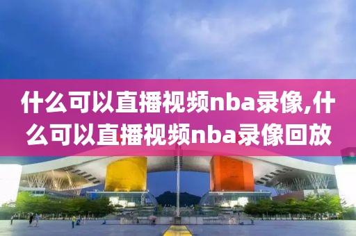 什么可以直播视频nba录像,什么可以直播视频nba录像回放