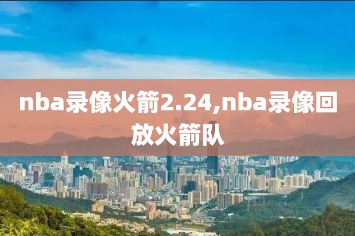 nba录像火箭2.24,nba录像回放火箭队
