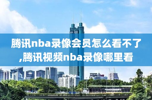 腾讯nba录像会员怎么看不了,腾讯视频nba录像哪里看