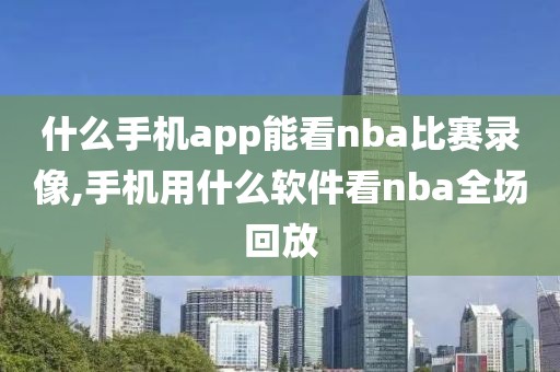 什么手机app能看nba比赛录像,手机用什么软件看nba全场回放