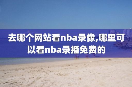 去哪个网站看nba录像,哪里可以看nba录播免费的