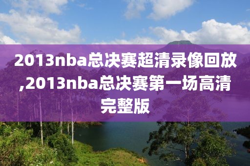 2013nba总决赛超清录像回放,2013nba总决赛第一场高清完整版