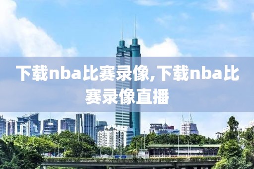 下载nba比赛录像,下载nba比赛录像直播