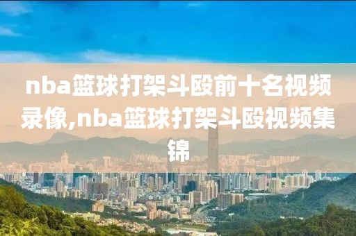 nba篮球打架斗殴前十名视频录像,nba篮球打架斗殴视频集锦