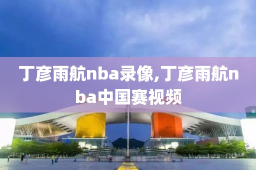 丁彦雨航nba录像,丁彦雨航nba中国赛视频