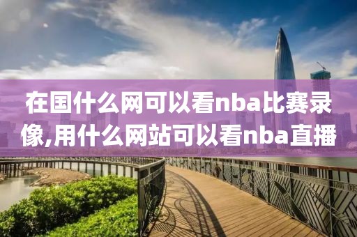 在国什么网可以看nba比赛录像,用什么网站可以看nba直播
