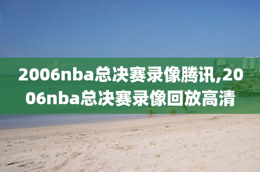 2006nba总决赛录像腾讯,2006nba总决赛录像回放高清