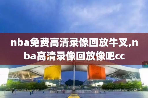 nba免费高清录像回放牛叉,nba高清录像回放像吧cc