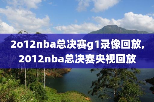 2o12nba总决赛g1录像回放,2012nba总决赛央视回放