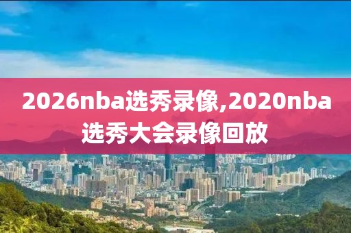 2026nba选秀录像,2020nba选秀大会录像回放