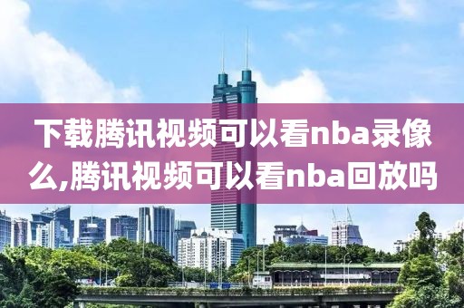 下载腾讯视频可以看nba录像么,腾讯视频可以看nba回放吗