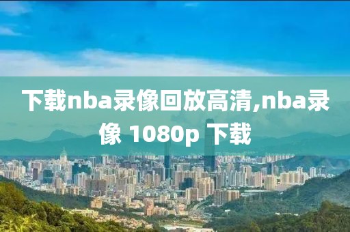 下载nba录像回放高清,nba录像 1080p 下载
