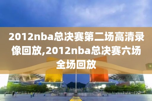 2012nba总决赛第二场高清录像回放,2012nba总决赛六场全场回放