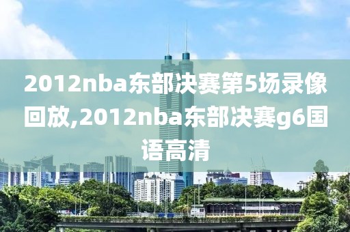 2012nba东部决赛第5场录像回放,2012nba东部决赛g6国语高清