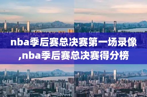 nba季后赛总决赛第一场录像,nba季后赛总决赛得分榜