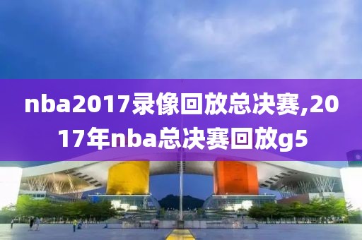 nba2017录像回放总决赛,2017年nba总决赛回放g5