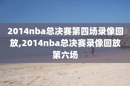2014nba总决赛第四场录像回放,2014nba总决赛录像回放第六场
