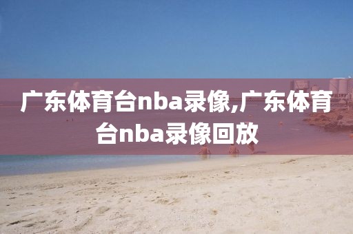 广东体育台nba录像,广东体育台nba录像回放