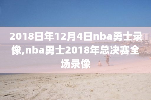 2018日年12月4日nba勇士录像,nba勇士2018年总决赛全场录像