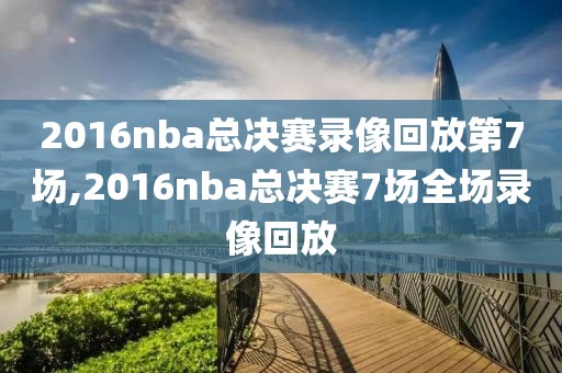 2016nba总决赛录像回放第7场,2016nba总决赛7场全场录像回放