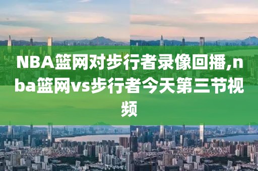 NBA篮网对步行者录像回播,nba篮网vs步行者今天第三节视频
