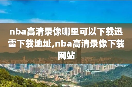 nba高清录像哪里可以下载迅雷下载地址,nba高清录像下载网站