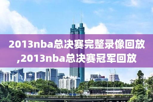 2013nba总决赛完整录像回放,2013nba总决赛冠军回放