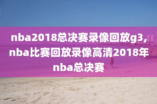 nba2018总决赛录像回放g3,nba比赛回放录像高清2018年nba总决赛