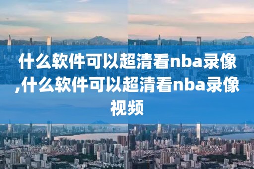 什么软件可以超清看nba录像,什么软件可以超清看nba录像视频