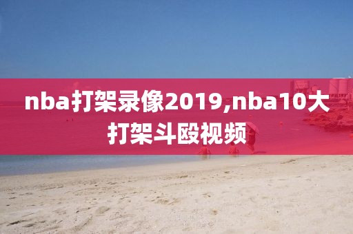 nba打架录像2019,nba10大打架斗殴视频