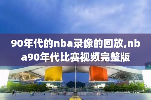 90年代的nba录像的回放,nba90年代比赛视频完整版