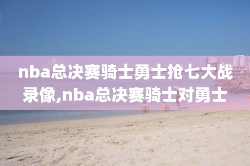 nba总决赛骑士勇士抢七大战录像,nba总决赛骑士对勇士