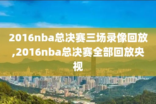 2016nba总决赛三场录像回放,2016nba总决赛全部回放央视