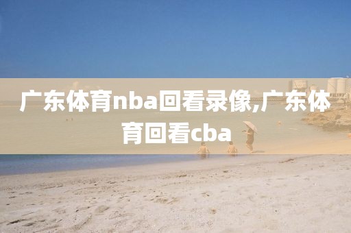 广东体育nba回看录像,广东体育回看cba