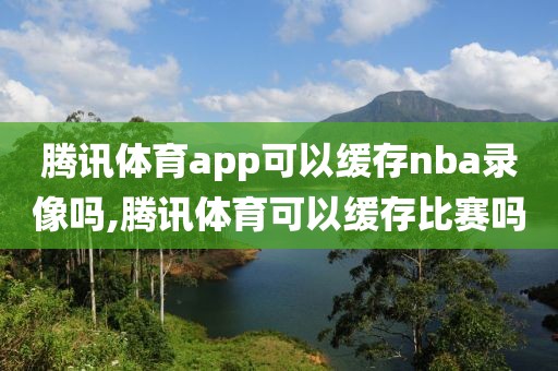 腾讯体育app可以缓存nba录像吗,腾讯体育可以缓存比赛吗