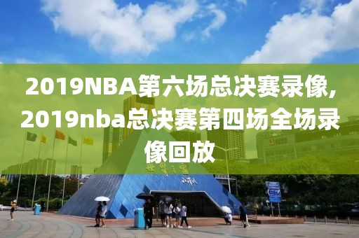 2019NBA第六场总决赛录像,2019nba总决赛第四场全场录像回放